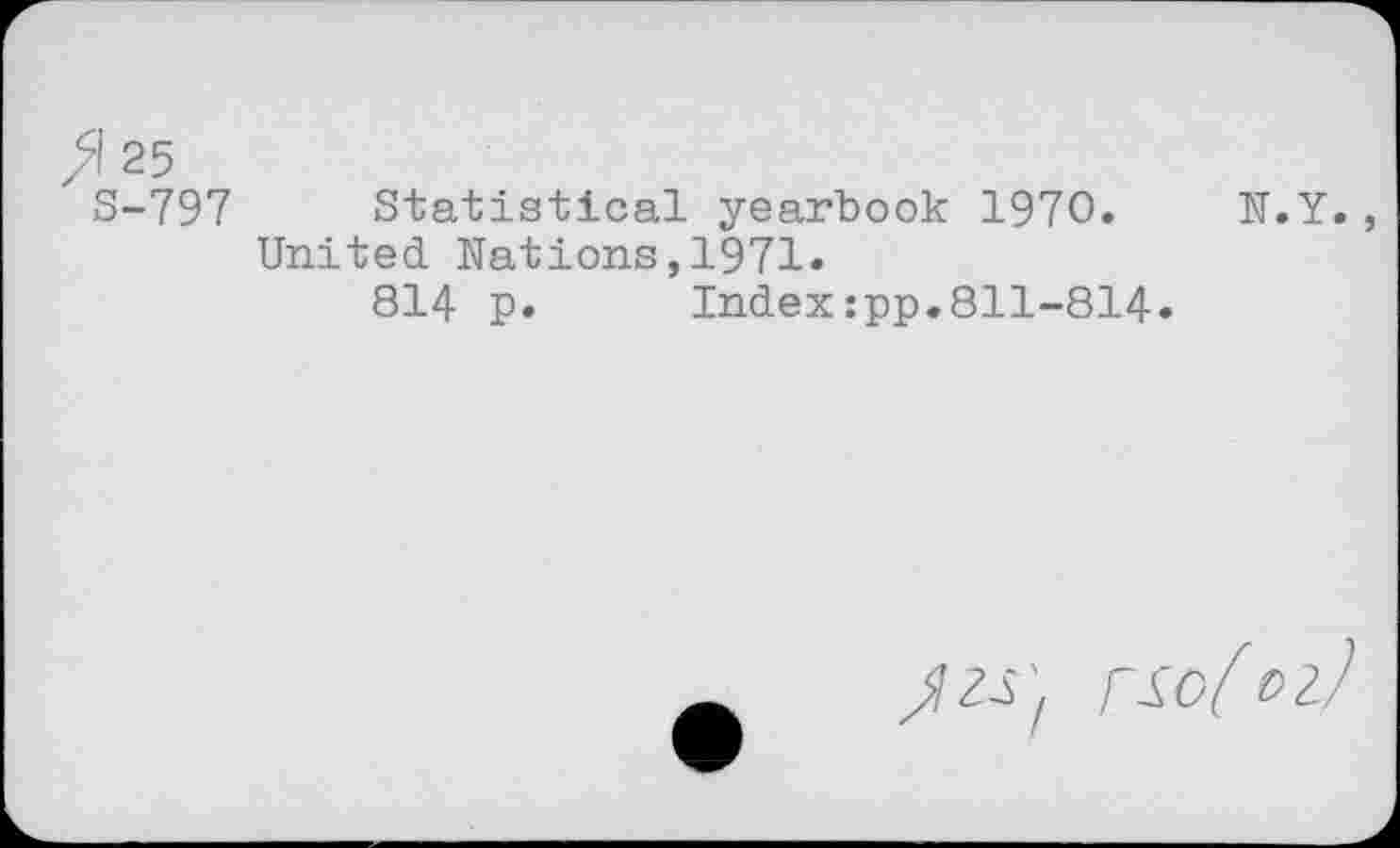 ﻿>1 25
S-797 Statistical yearbook 1970. N.Y. United Nations,1971»
814 p. Index:pp.811-814.